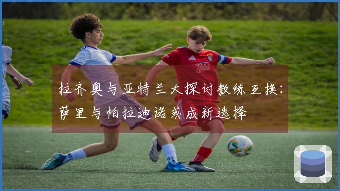 拉齐奥与亚特兰大探讨教练互换：萨里与帕拉迪诺或成新选择