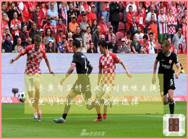 拉齐奥与亚特兰大探讨教练互换：萨里与帕拉迪诺或成新选择